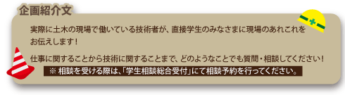 実際に土木の現場で働いている技術者が、直接学生のみなさまに現場のあれこれをお伝えします。仕事に関することから技術にかんすることまで、ごのようなことでも質問・相談してください！